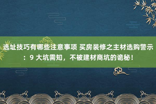 选址技巧有哪些注意事项 买房装修之主材选购警示：9 大坑需知，不被建材商坑的诡秘！