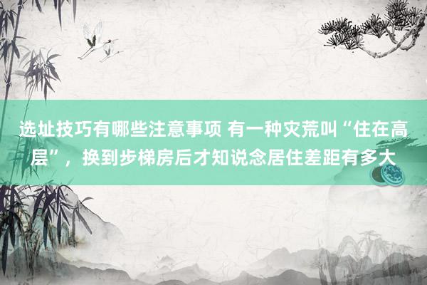 选址技巧有哪些注意事项 有一种灾荒叫“住在高层”，换到步梯房后才知说念居住差距有多大