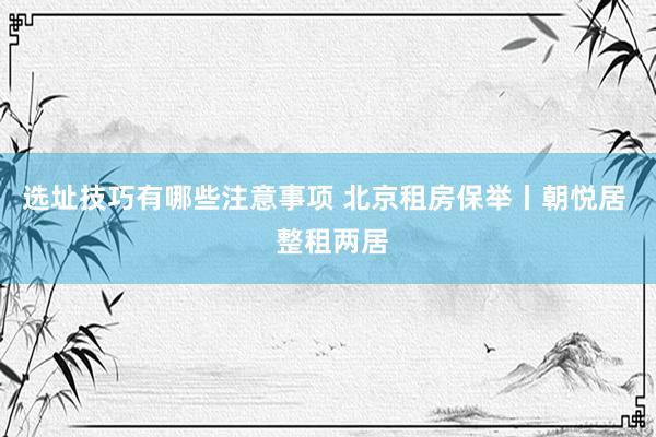 选址技巧有哪些注意事项 北京租房保举丨朝悦居  整租两居