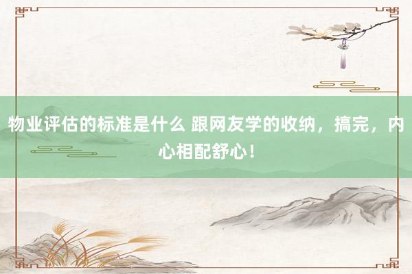 物业评估的标准是什么 跟网友学的收纳，搞完，内心相配舒心！