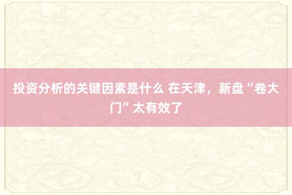 投资分析的关键因素是什么 在天津，新盘“卷大门”太有效了