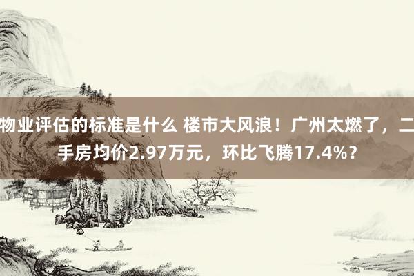 物业评估的标准是什么 楼市大风浪！广州太燃了，二手房均价2.97万元，环比飞腾17.4%？