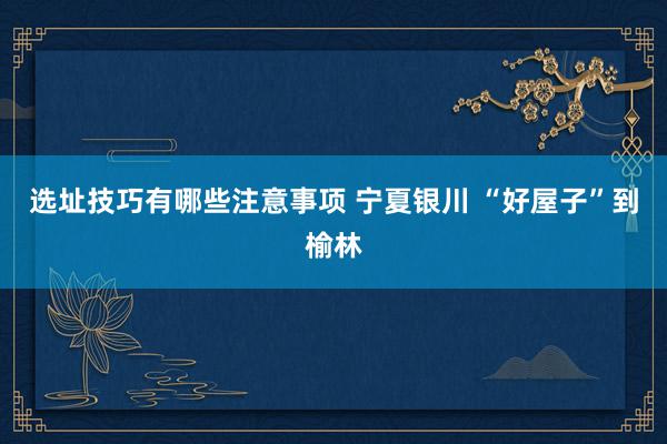 选址技巧有哪些注意事项 宁夏银川 “好屋子”到榆林