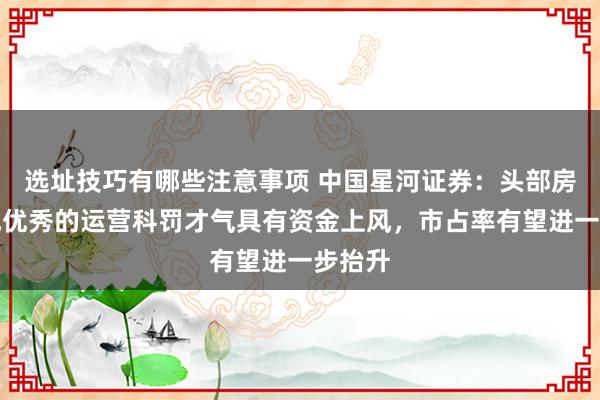 选址技巧有哪些注意事项 中国星河证券：头部房企展现优秀的运营科罚才气具有资金上风，市占率有望进一步抬升