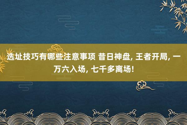 选址技巧有哪些注意事项 昔日神盘, 王者开局, 一万六入场, 七千多离场!