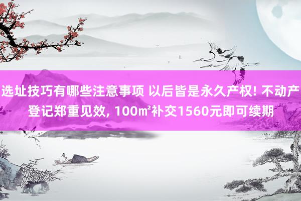 选址技巧有哪些注意事项 以后皆是永久产权! 不动产登记郑重见效, 100㎡补交1560元即可续期