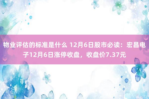 物业评估的标准是什么 12月6日股市必读：宏昌电子12月6日涨停收盘，收盘价7.37元