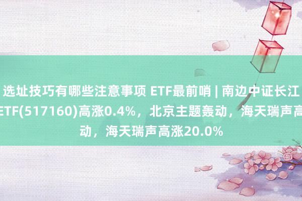 选址技巧有哪些注意事项 ETF最前哨 | 南边中证长江保护主题ETF(517160)高涨0.4%，北京主题轰动，海天瑞声高涨20.0%