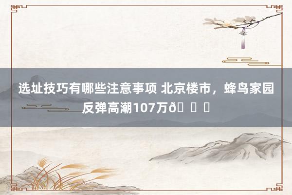 选址技巧有哪些注意事项 北京楼市，蜂鸟家园反弹高潮107万📈