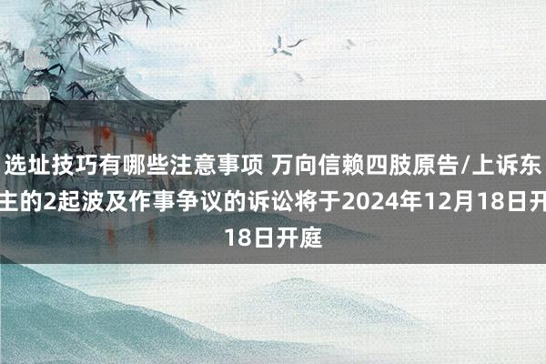 选址技巧有哪些注意事项 万向信赖四肢原告/上诉东谈主的2起波及作事争议的诉讼将于2024年12月18日开庭