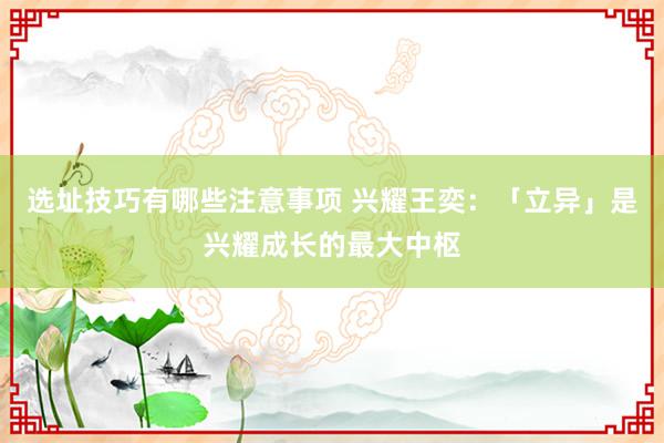 选址技巧有哪些注意事项 兴耀王奕：「立异」是兴耀成长的最大中枢