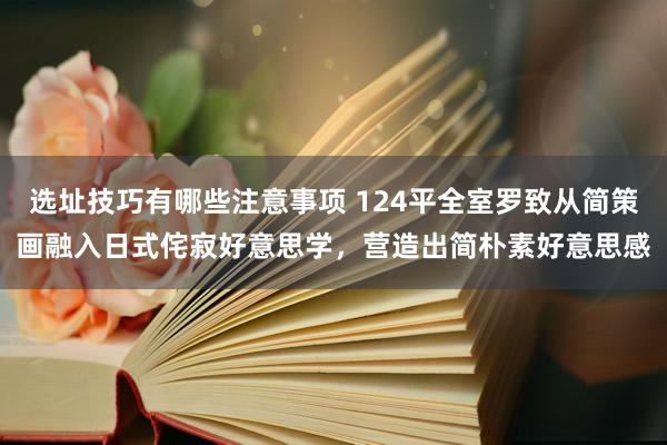 选址技巧有哪些注意事项 124平全室罗致从简策画融入日式侘寂好意思学，营造出简朴素好意思感