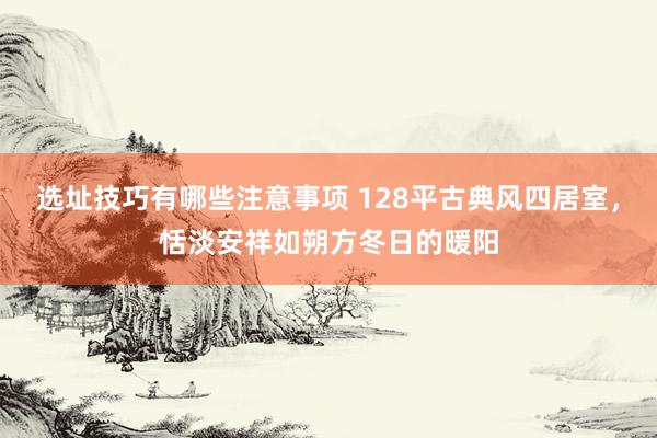 选址技巧有哪些注意事项 128平古典风四居室，恬淡安祥如朔方冬日的暖阳