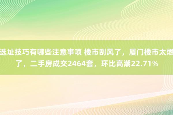 选址技巧有哪些注意事项 楼市刮风了，厦门楼市太燃了，二手房成交2464套，环比高潮22.71%