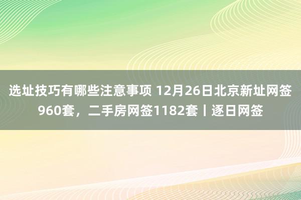 选址技巧有哪些注意事项 12月26日北京新址网签960套，二手房网签1182套丨逐日网签