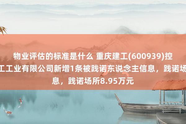 物业评估的标准是什么 重庆建工(600939)控股的重庆建工工业有限公司新增1条被践诺东说念主信息，践诺场所8.95万元