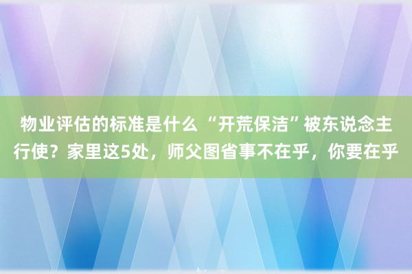 物业评估的标准是什么 “开荒保洁”被东说念主行使？家里这5处，师父图省事不在乎，你要在乎