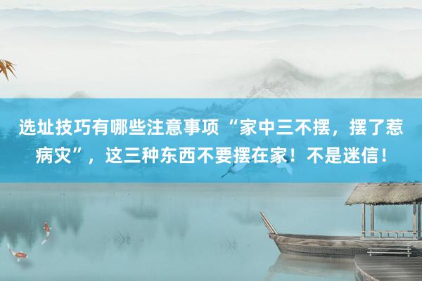 选址技巧有哪些注意事项 “家中三不摆，摆了惹病灾”，这三种东西不要摆在家！不是迷信！