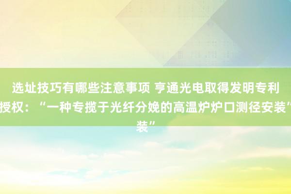 选址技巧有哪些注意事项 亨通光电取得发明专利授权：“一种专揽于光纤分娩的高温炉炉口测径安装”