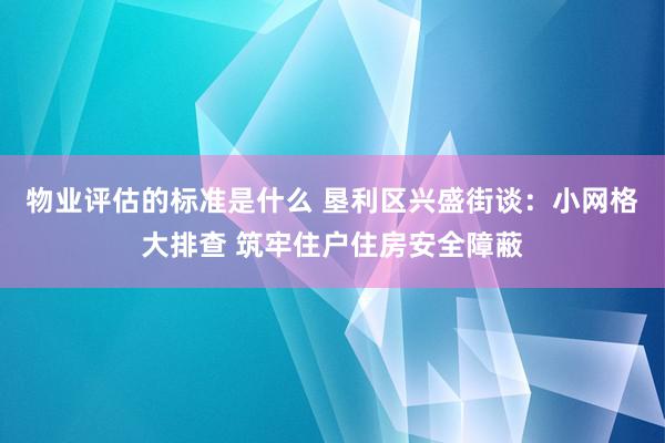 物业评估的标准是什么 垦利区兴盛街谈：小网格大排查 筑牢住户住房安全障蔽