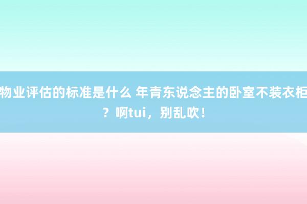 物业评估的标准是什么 年青东说念主的卧室不装衣柜？啊tui，别乱吹！