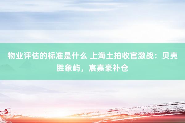 物业评估的标准是什么 上海土拍收官激战：贝壳胜象屿，宸嘉豪补仓