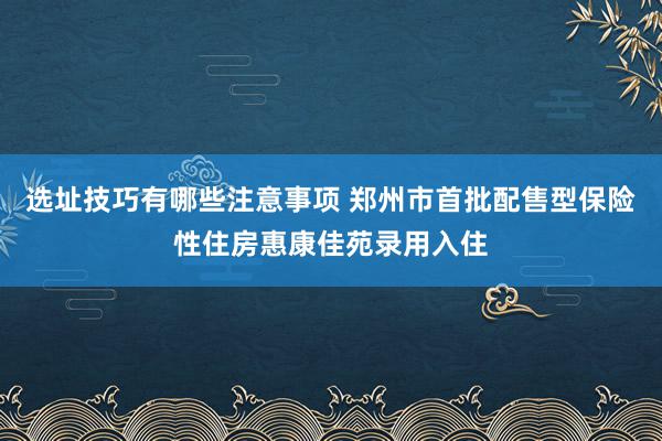 选址技巧有哪些注意事项 郑州市首批配售型保险性住房惠康佳苑录用入住