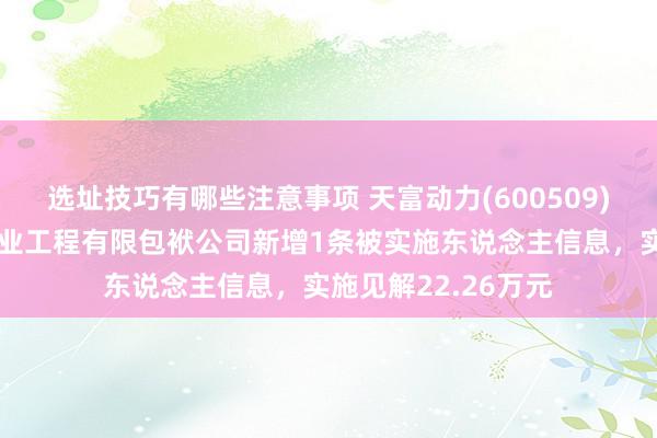 选址技巧有哪些注意事项 天富动力(600509)控股的新疆天富大业工程有限包袱公司新增1条被实施东说念主信息，实施见解22.26万元