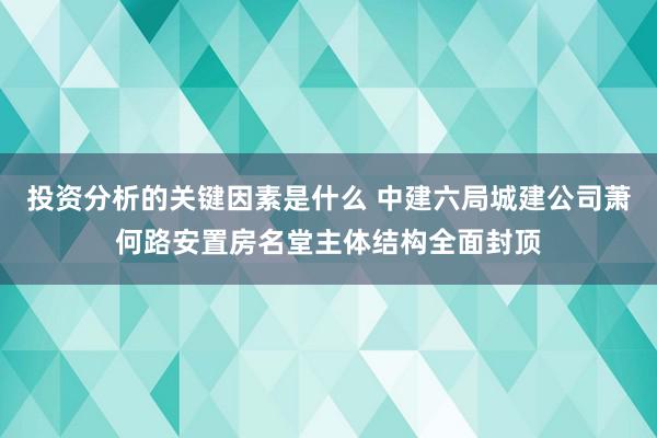 投资分析的关键因素是什么 中建六局城建公司萧何路安置房名堂主体结构全面封顶