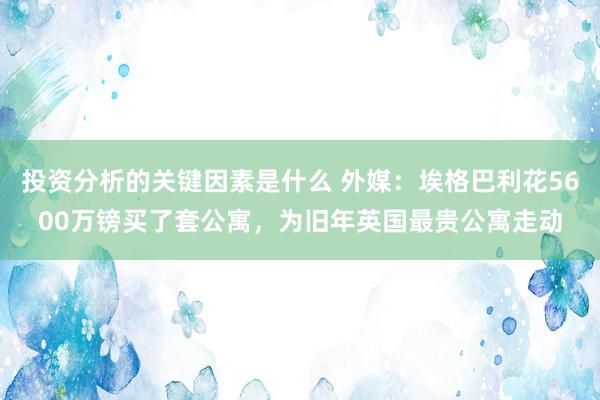 投资分析的关键因素是什么 外媒：埃格巴利花5600万镑买了套公寓，为旧年英国最贵公寓走动