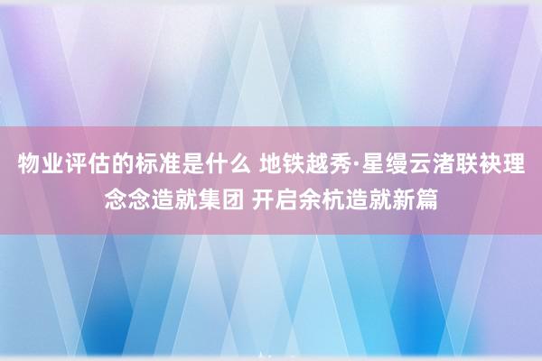 物业评估的标准是什么 地铁越秀·星缦云渚联袂理念念造就集团 开启余杭造就新篇