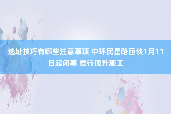 选址技巧有哪些注意事项 中环民星路匝谈1月11日起闭塞 捏行顶升施工