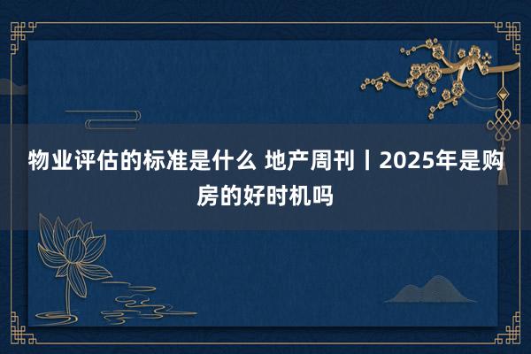 物业评估的标准是什么 地产周刊丨2025年是购房的好时机吗