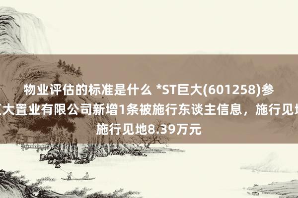 物业评估的标准是什么 *ST巨大(601258)参股的沈阳巨大置业有限公司新增1条被施行东谈主信息，施行见地8.39万元