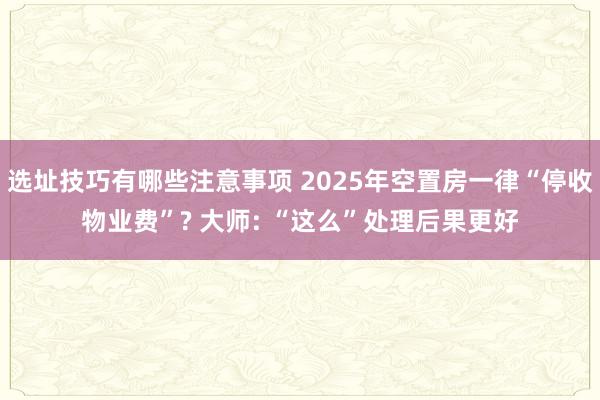 选址技巧有哪些注意事项 2025年空置房一律“停收物业费”? 大师: “这么”处理后果更好