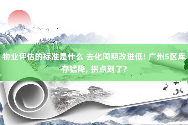 物业评估的标准是什么 去化周期改进低! 广州5区库存猛降, 拐点到了?