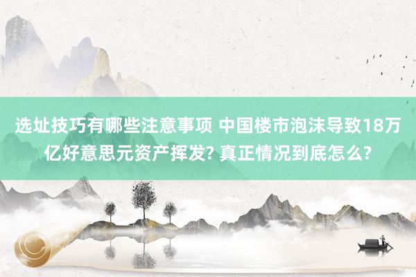 选址技巧有哪些注意事项 中国楼市泡沫导致18万亿好意思元资产挥发? 真正情况到底怎么?