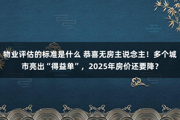 物业评估的标准是什么 恭喜无房主说念主！多个城市亮出“得益单”，2025年房价还要降？