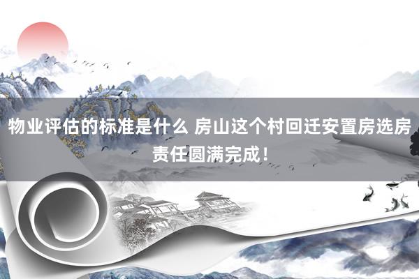 物业评估的标准是什么 房山这个村回迁安置房选房责任圆满完成！