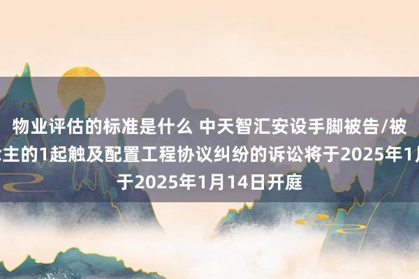 物业评估的标准是什么 中天智汇安设手脚被告/被上诉东说念主的1起触及配置工程协议纠纷的诉讼将于2025年1月14日开庭