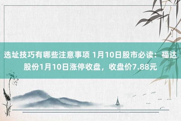 选址技巧有哪些注意事项 1月10日股市必读：福达股份1月10日涨停收盘，收盘价7.88元