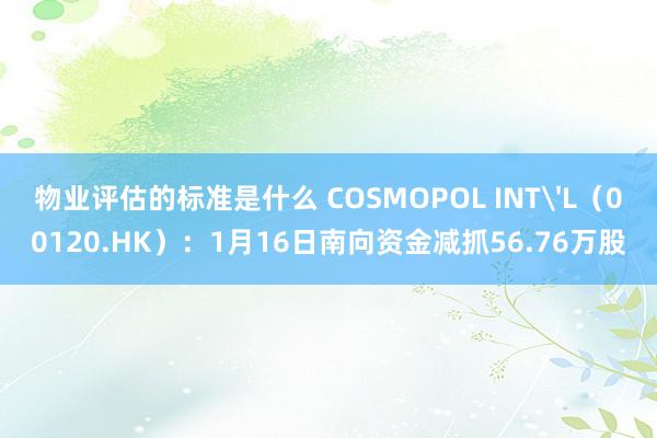 物业评估的标准是什么 COSMOPOL INT'L（00120.HK）：1月16日南向资金减抓56.76万股