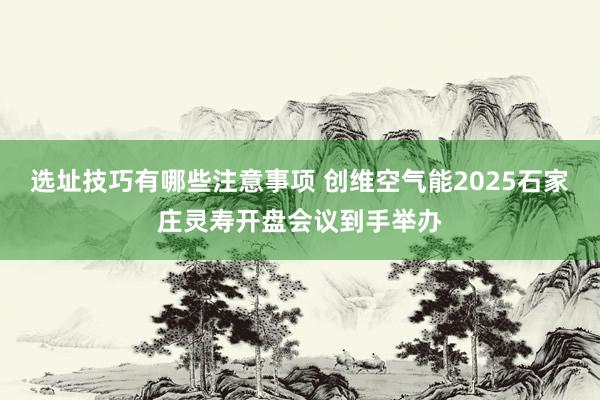 选址技巧有哪些注意事项 创维空气能2025石家庄灵寿开盘会议到手举办