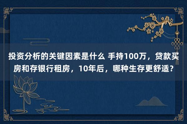 投资分析的关键因素是什么 手持100万，贷款买房和存银行租房，10年后，哪种生存更舒适？