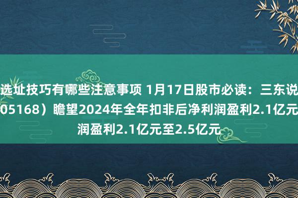 选址技巧有哪些注意事项 1月17日股市必读：三东说念主行（605168）瞻望2024年全年扣非后净利润盈利2.1亿元至2.5亿元