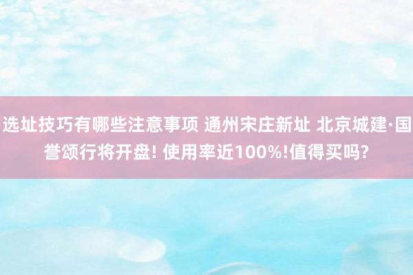 选址技巧有哪些注意事项 通州宋庄新址 北京城建·国誉颂行将开盘! 使用率近100%!值得买吗?