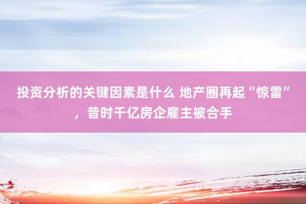 投资分析的关键因素是什么 地产圈再起“惊雷”，昔时千亿房企雇主被合手