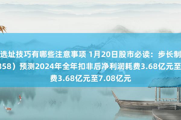 选址技巧有哪些注意事项 1月20日股市必读：步长制药（603858）预测2024年全年扣非后净利润耗费3.68亿元至7.08亿元