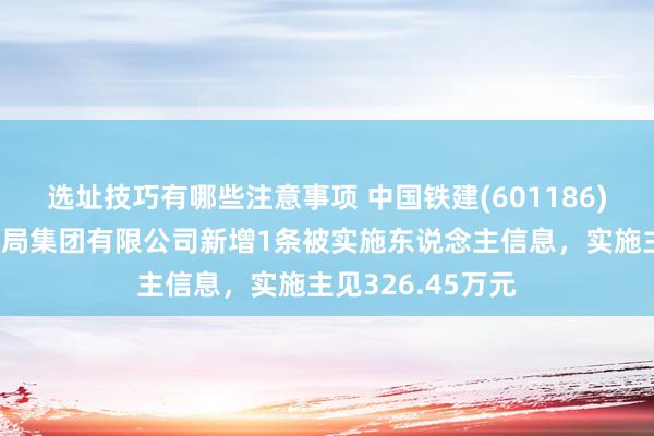 选址技巧有哪些注意事项 中国铁建(601186)控股的中铁十七局集团有限公司新增1条被实施东说念主信息，实施主见326.45万元