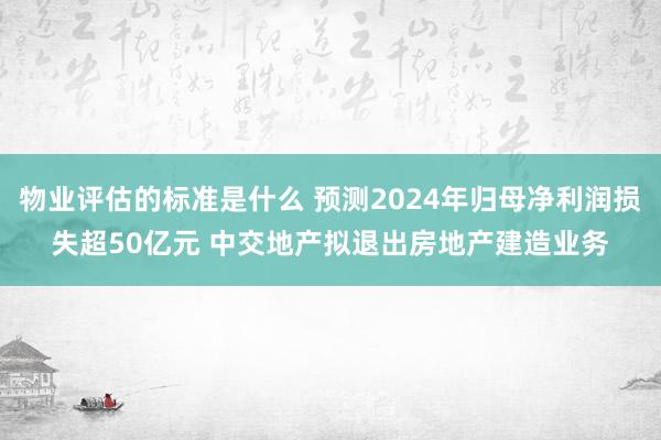 物业评估的标准是什么 预测2024年归母净利润损失超50亿元 中交地产拟退出房地产建造业务